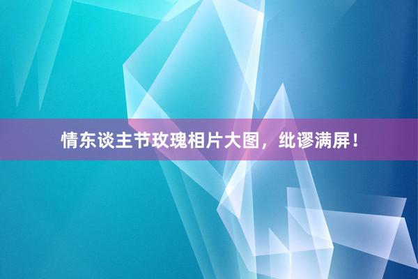 情东谈主节玫瑰相片大图，纰谬满屏！